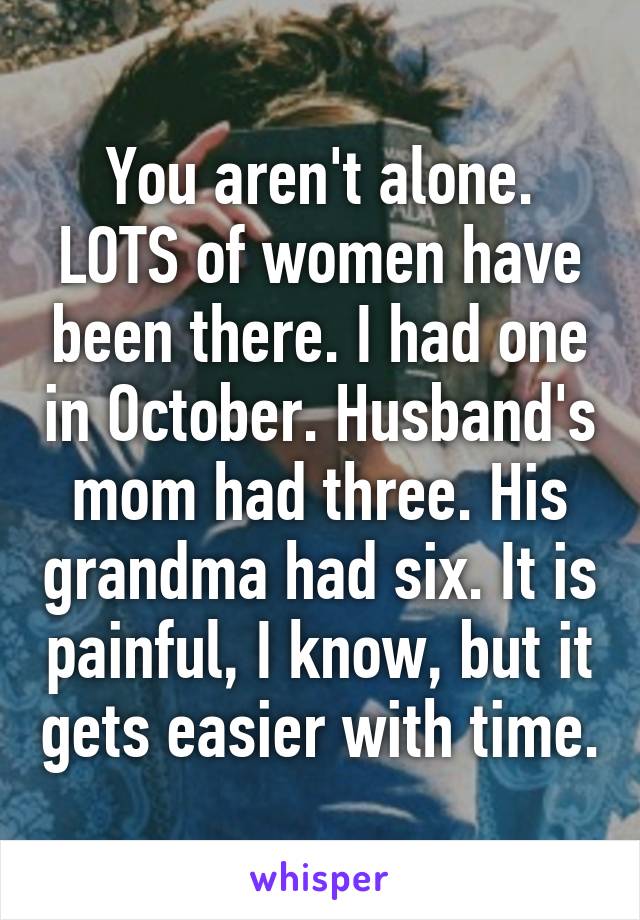 You aren't alone. LOTS of women have been there. I had one in October. Husband's mom had three. His grandma had six. It is painful, I know, but it gets easier with time.