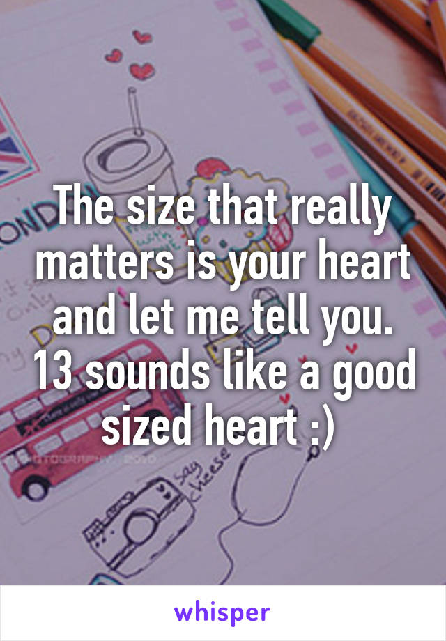 The size that really matters is your heart and let me tell you. 13 sounds like a good sized heart :) 