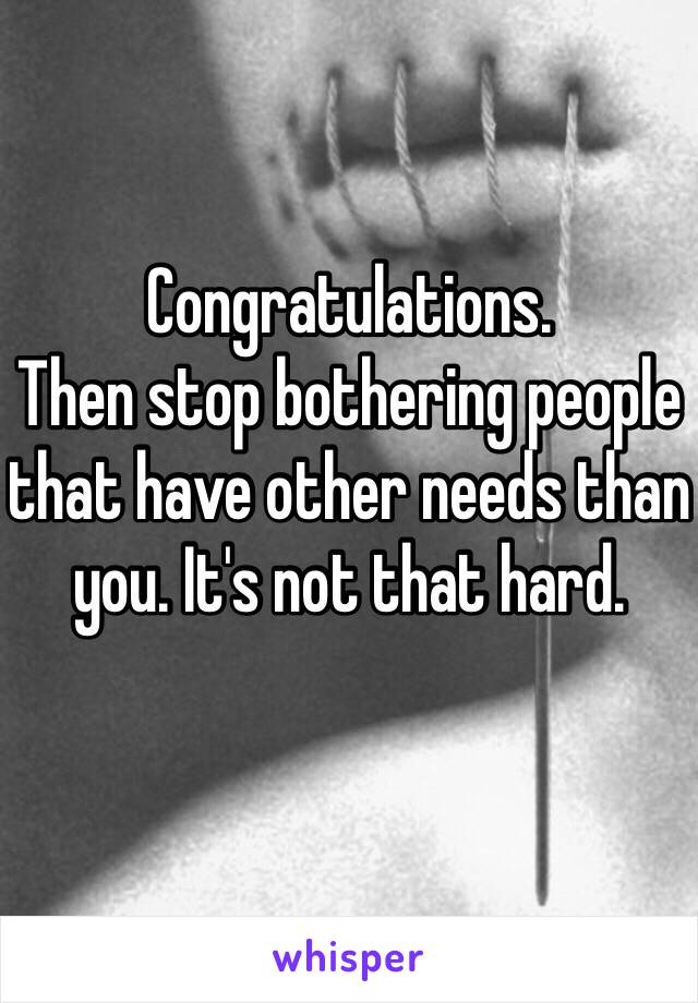 Congratulations.
Then stop bothering people that have other needs than you. It's not that hard.