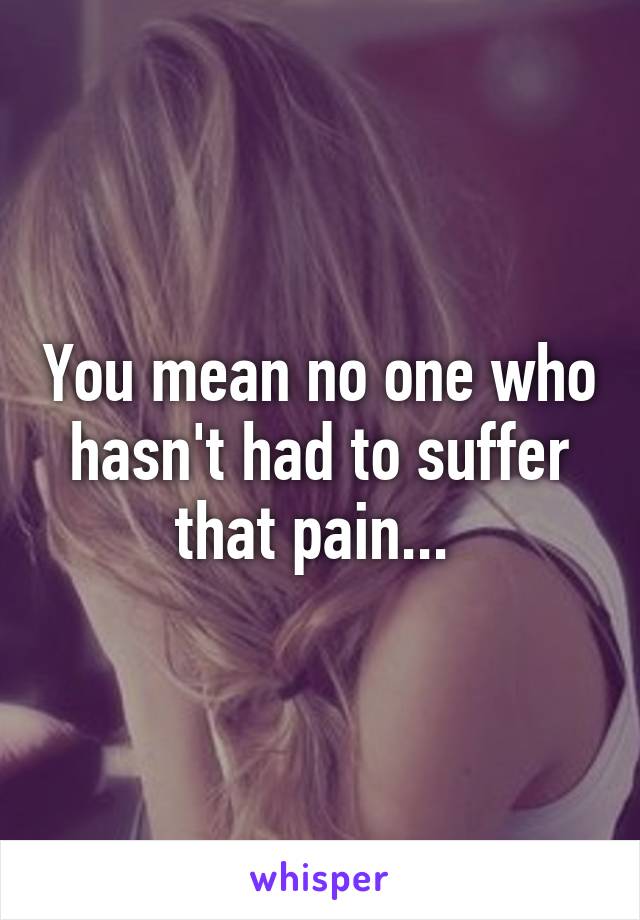 You mean no one who hasn't had to suffer that pain... 