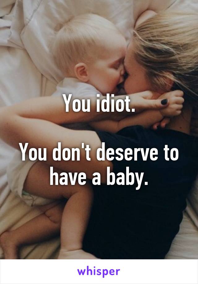 You idiot.

You don't deserve to have a baby.