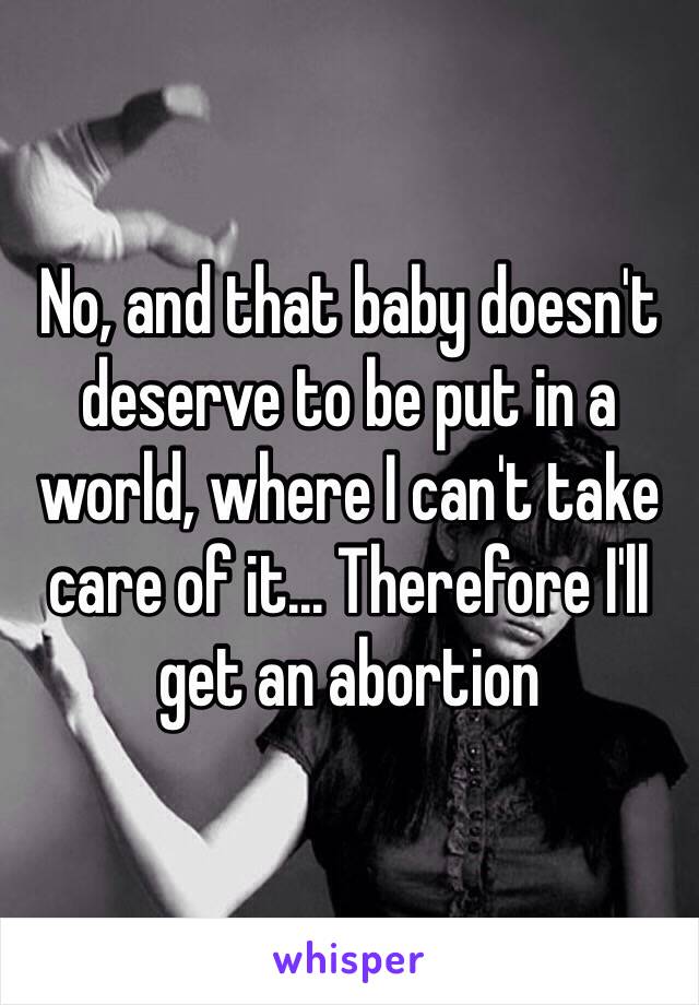 No, and that baby doesn't deserve to be put in a world, where I can't take care of it... Therefore I'll get an abortion 