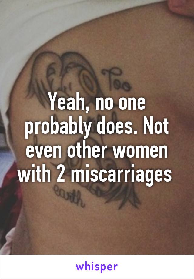 Yeah, no one probably does. Not even other women with 2 miscarriages 