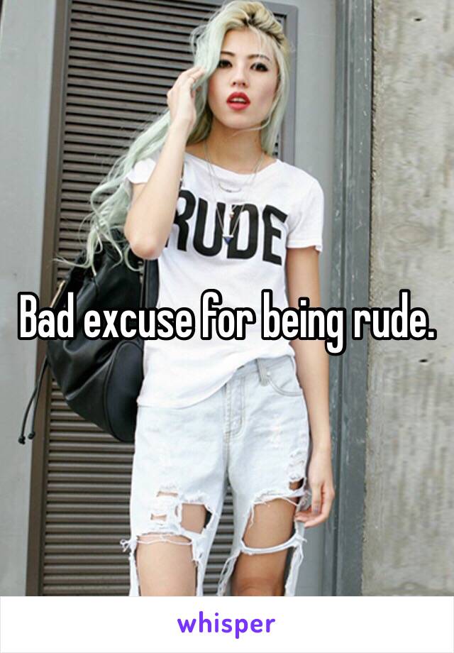 Bad excuse for being rude.