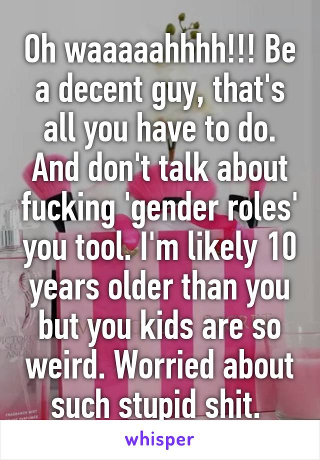 Oh waaaaahhhh!!! Be a decent guy, that's all you have to do. And don't talk about fucking 'gender roles' you tool. I'm likely 10 years older than you but you kids are so weird. Worried about such stupid shit. 