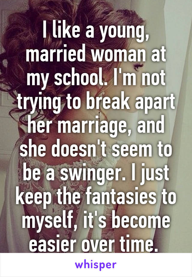 I like a young, married woman at my school. I'm not trying to break apart her marriage, and she doesn't seem to be a swinger. I just keep the fantasies to myself, it's become easier over time. 