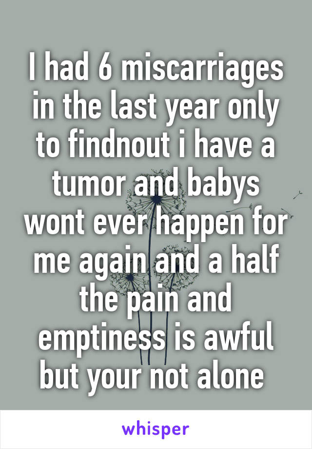 I had 6 miscarriages in the last year only to findnout i have a tumor and babys wont ever happen for me again and a half the pain and emptiness is awful but your not alone 