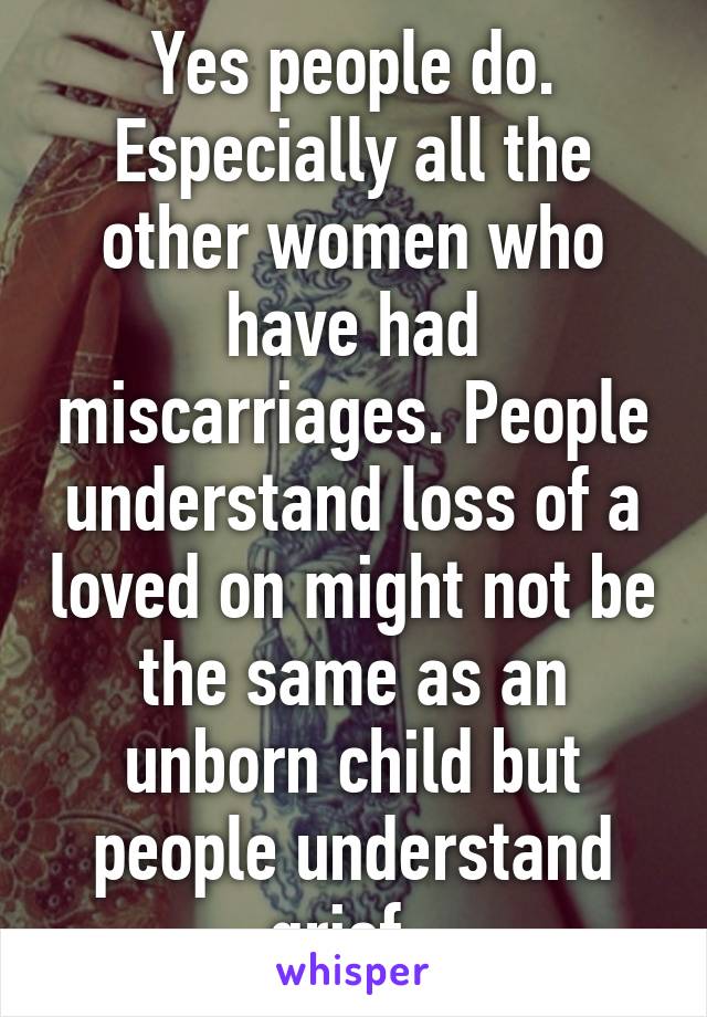 Yes people do. Especially all the other women who have had miscarriages. People understand loss of a loved on might not be the same as an unborn child but people understand grief. 