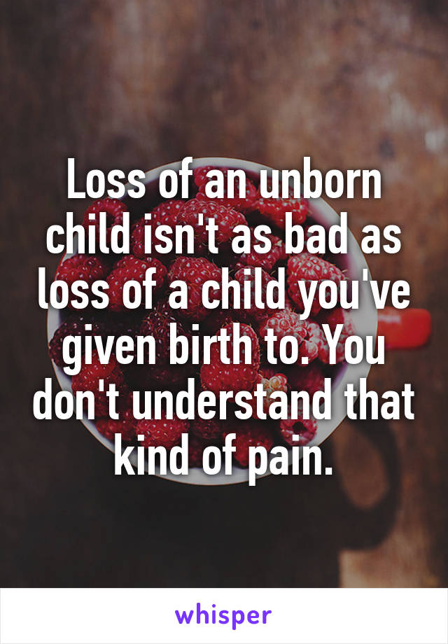 Loss of an unborn child isn't as bad as loss of a child you've given birth to. You don't understand that kind of pain.