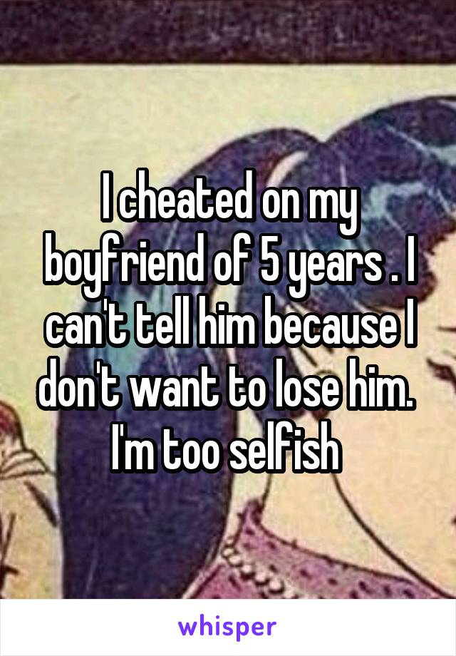 I cheated on my boyfriend of 5 years . I can't tell him because I don't want to lose him.  I'm too selfish 