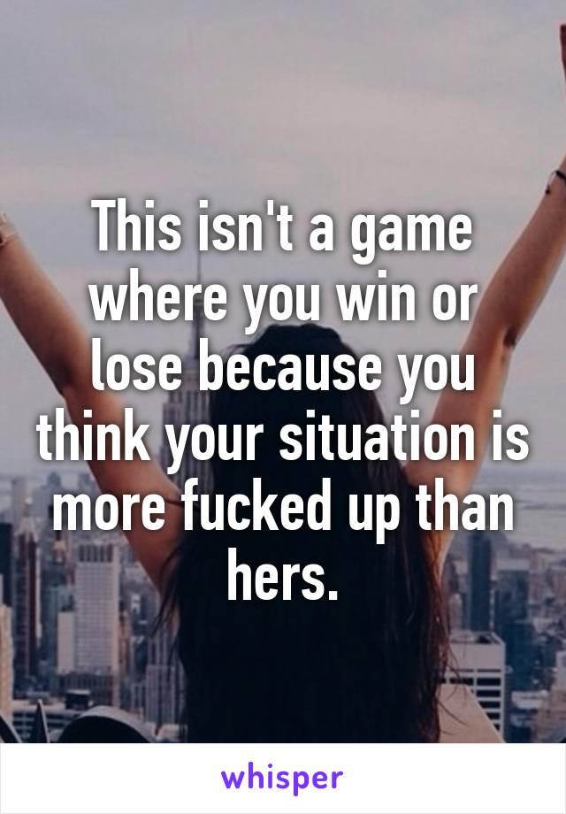 This isn't a game where you win or lose because you think your situation is more fucked up than hers.