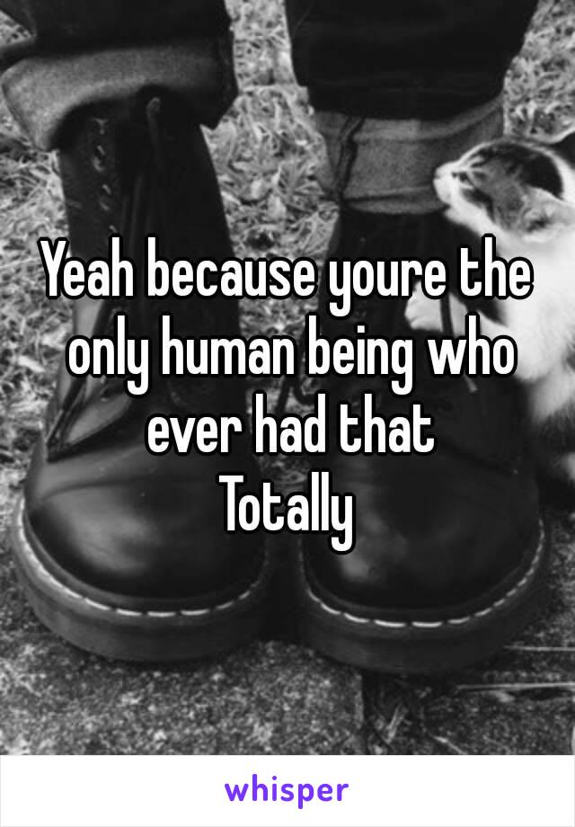 Yeah because youre the only human being who ever had that
Totally