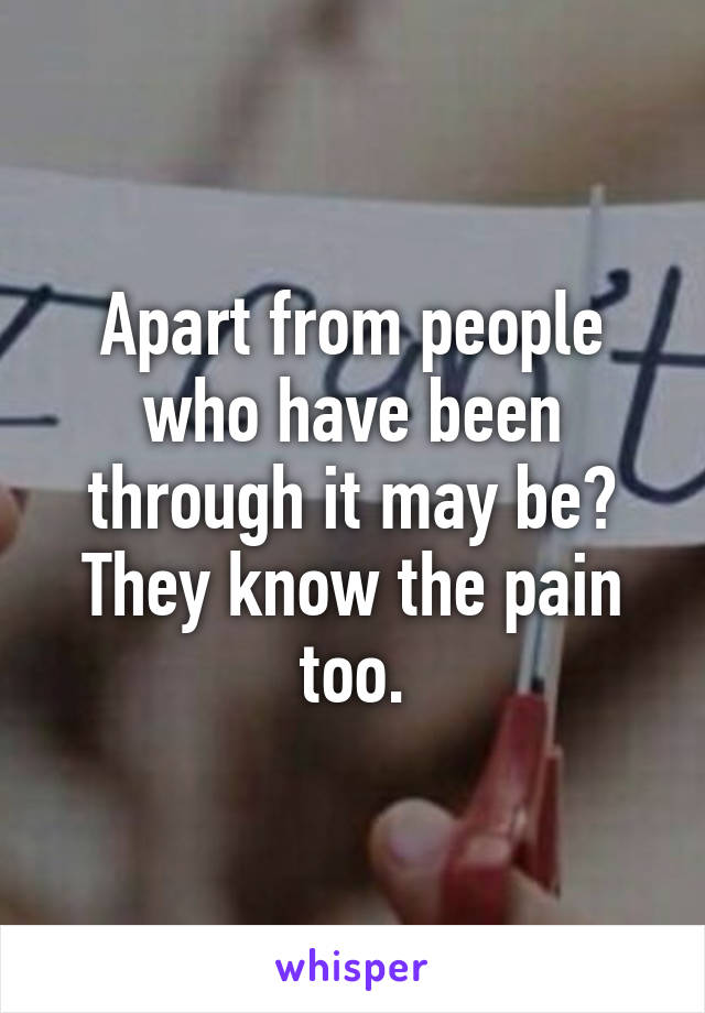 Apart from people who have been through it may be? They know the pain too.