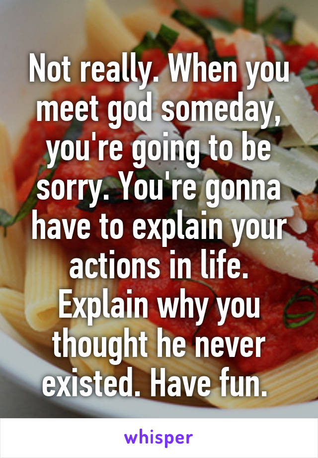 Not really. When you meet god someday, you're going to be sorry. You're gonna have to explain your actions in life. Explain why you thought he never existed. Have fun. 