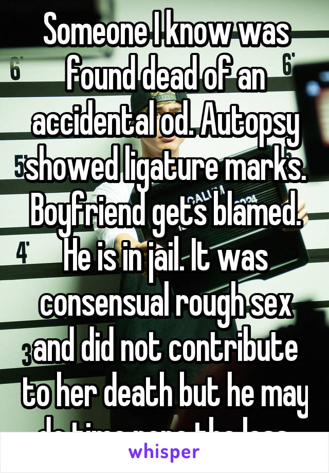 Someone I know was found dead of an accidental od. Autopsy showed ligature marks. Boyfriend gets blamed. He is in jail. It was consensual rough sex and did not contribute to her death but he may do time none the less.