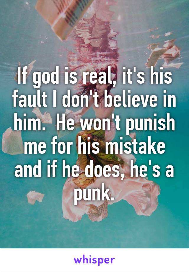 If god is real, it's his fault I don't believe in him.  He won't punish me for his mistake and if he does, he's a punk.