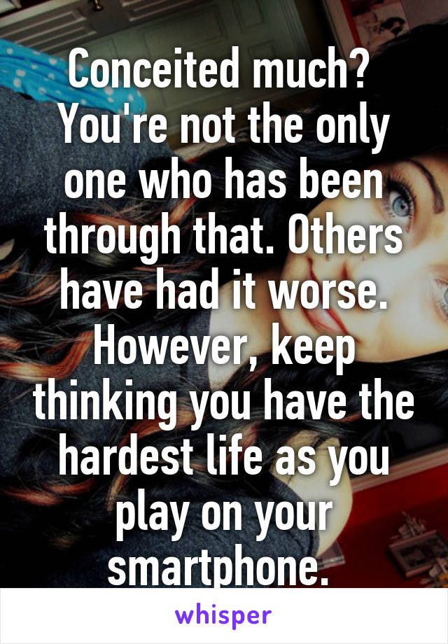 Conceited much?  You're not the only one who has been through that. Others have had it worse. However, keep thinking you have the hardest life as you play on your smartphone. 