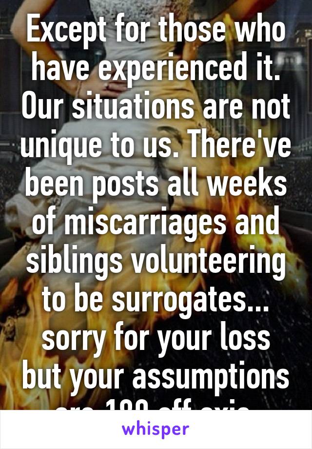 Except for those who have experienced it. Our situations are not unique to us. There've been posts all weeks of miscarriages and siblings volunteering to be surrogates... sorry for your loss but your assumptions are 180 off axis.