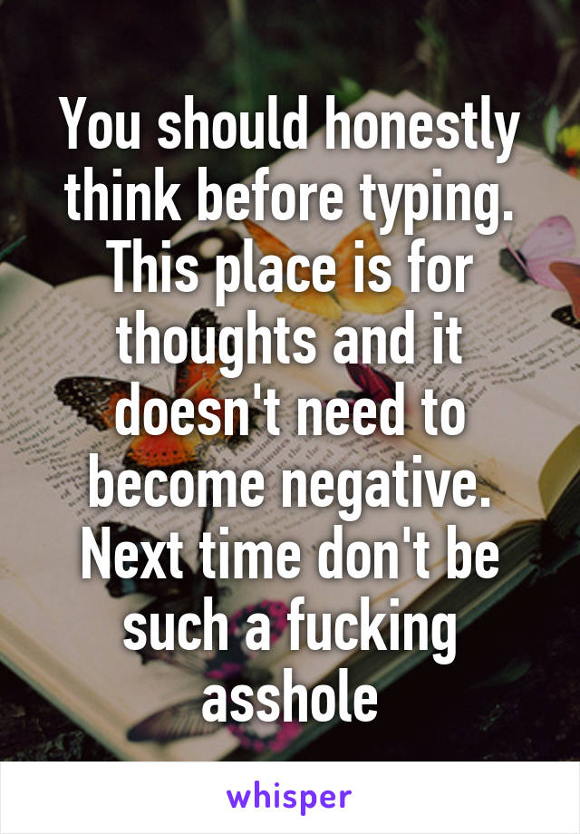 You should honestly think before typing. This place is for thoughts and it doesn't need to become negative. Next time don't be such a fucking asshole