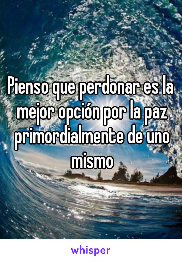 Pienso que perdonar es la mejor opción por la paz primordialmente de uno mismo