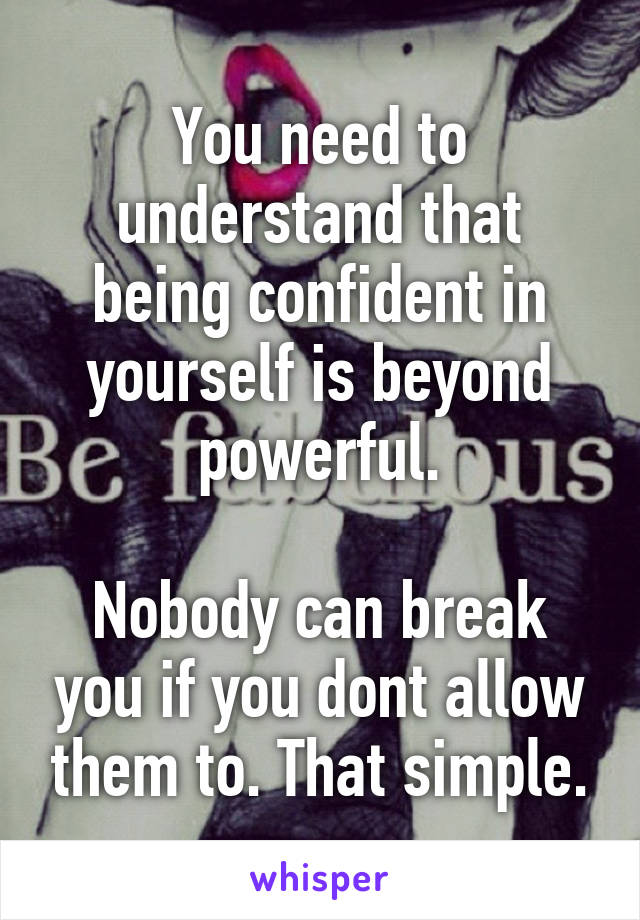 You need to understand that being confident in yourself is beyond powerful.

Nobody can break you if you dont allow them to. That simple.