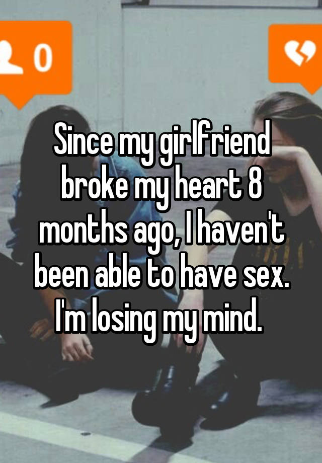 Since my girlfriend broke my heart 8 months ago, I haven\