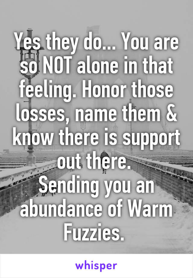 Yes they do... You are so NOT alone in that feeling. Honor those losses, name them & know there is support out there. 
Sending you an abundance of Warm Fuzzies. 