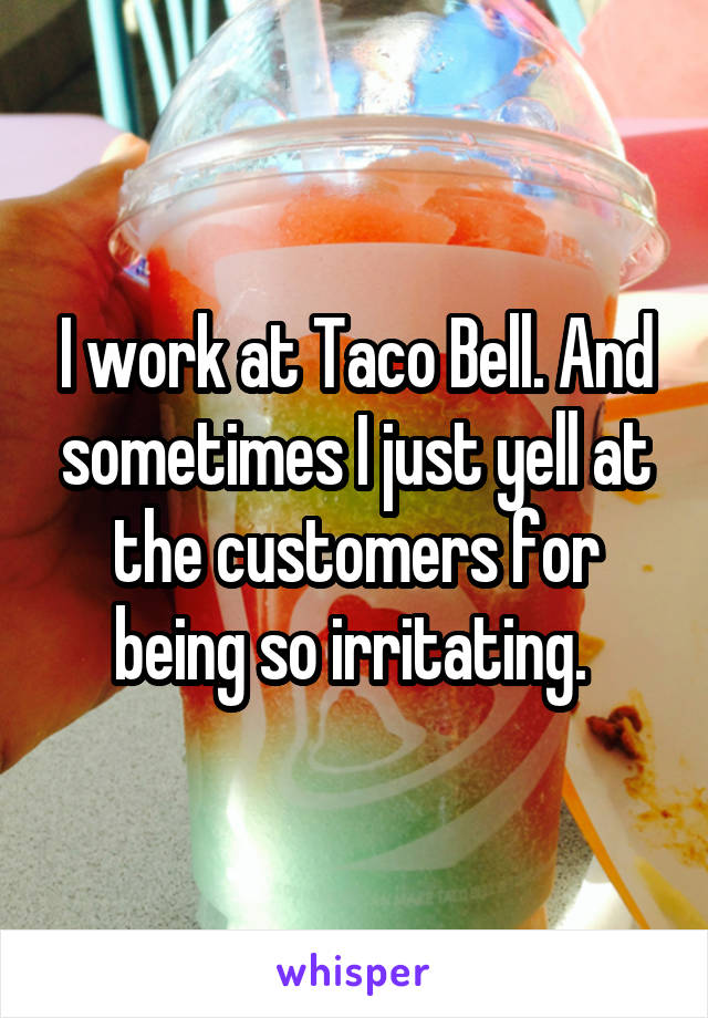 I work at Taco Bell. And sometimes I just yell at the customers for being so irritating. 