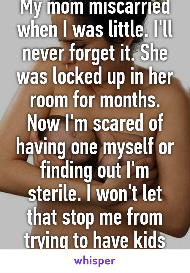 My mom miscarried when I was little. I'll never forget it. She was locked up in her room for months. Now I'm scared of having one myself or finding out I'm sterile. I won't let that stop me from trying to have kids someday though.