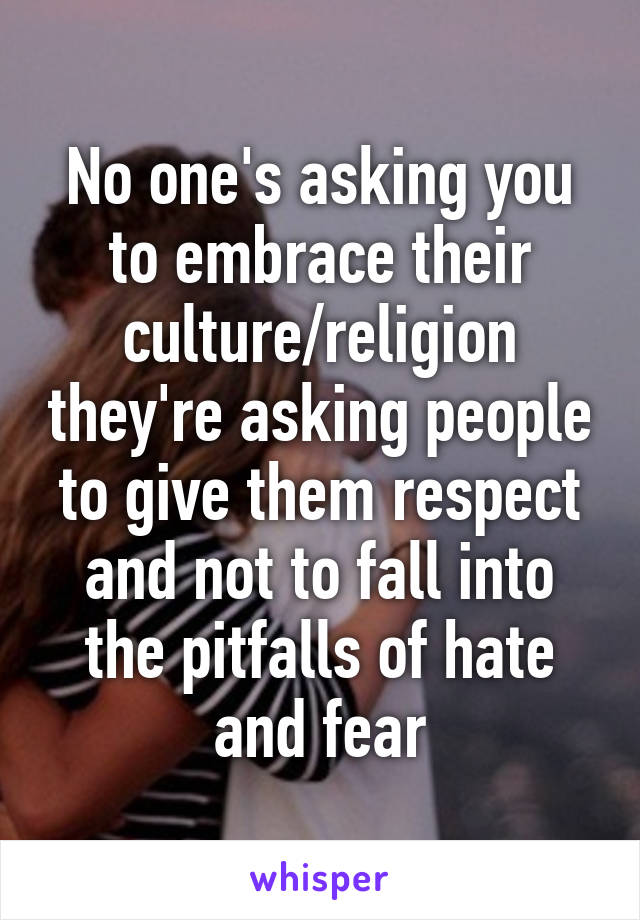 No one's asking you to embrace their culture/religion they're asking people to give them respect and not to fall into the pitfalls of hate and fear