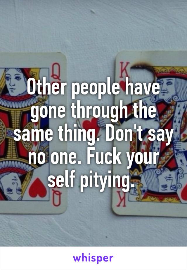 Other people have gone through the same thing. Don't say no one. Fuck your self pitying. 