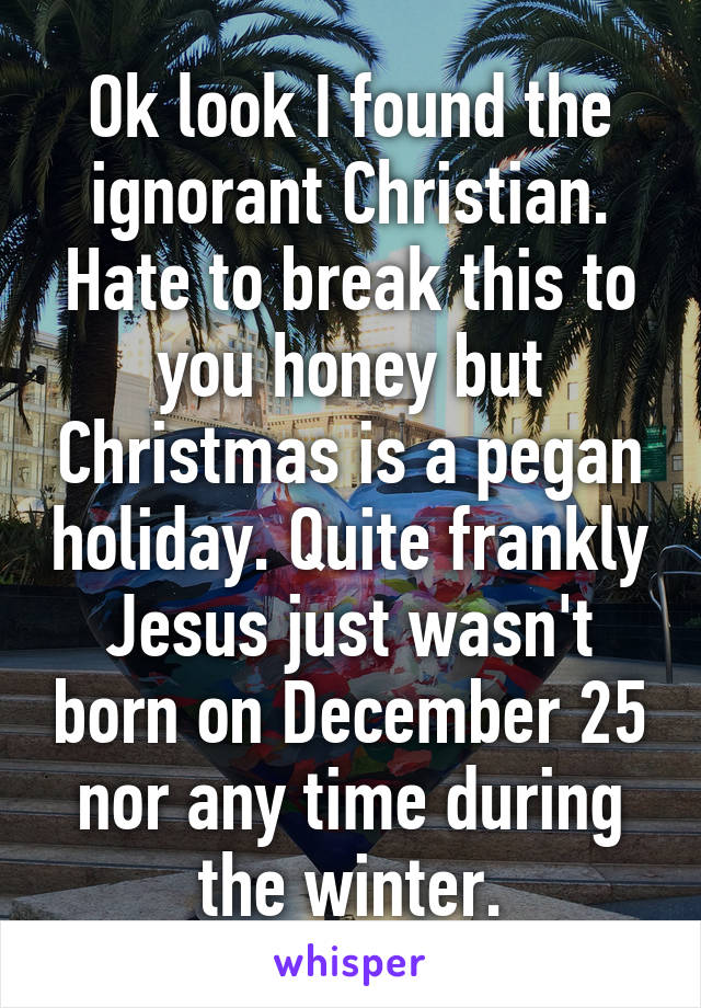 Ok look I found the ignorant Christian. Hate to break this to you honey but Christmas is a pegan holiday. Quite frankly Jesus just wasn't born on December 25 nor any time during the winter.