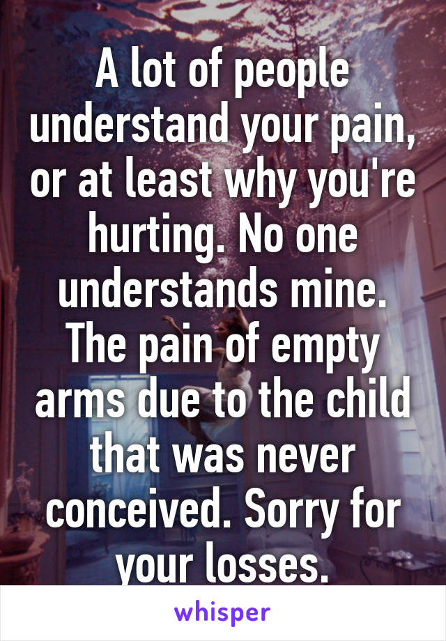 A lot of people understand your pain, or at least why you're hurting. No one understands mine. The pain of empty arms due to the child that was never conceived. Sorry for your losses.