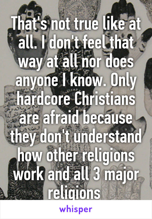That's not true like at all. I don't feel that way at all nor does anyone I know. Only hardcore Christians are afraid because they don't understand how other religions work and all 3 major religions 