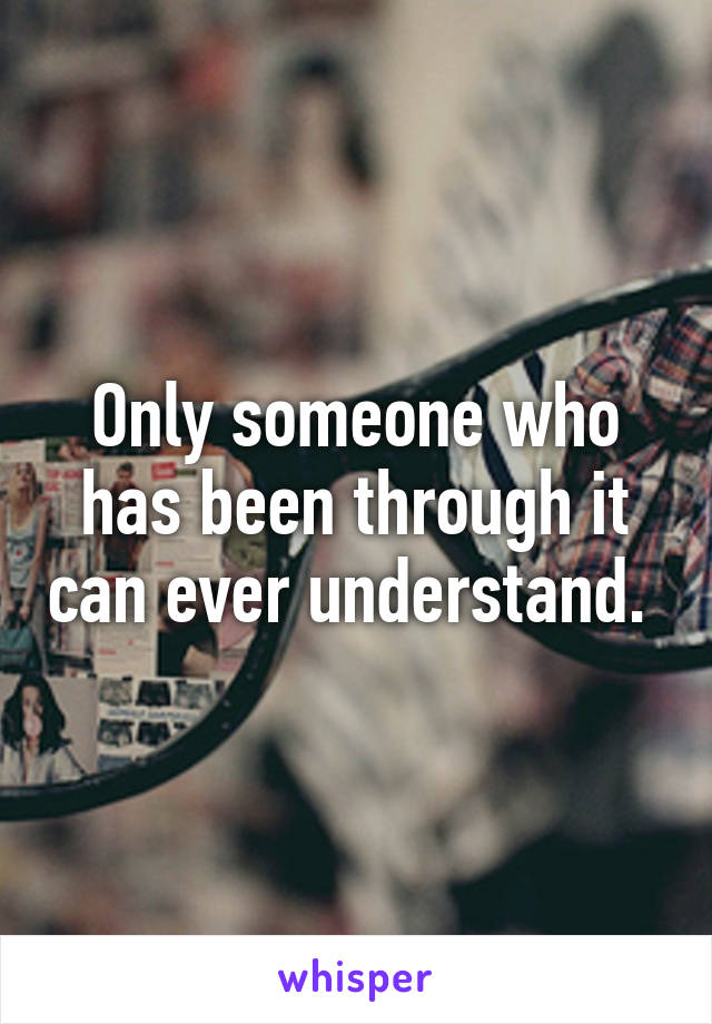 Only someone who has been through it can ever understand. 