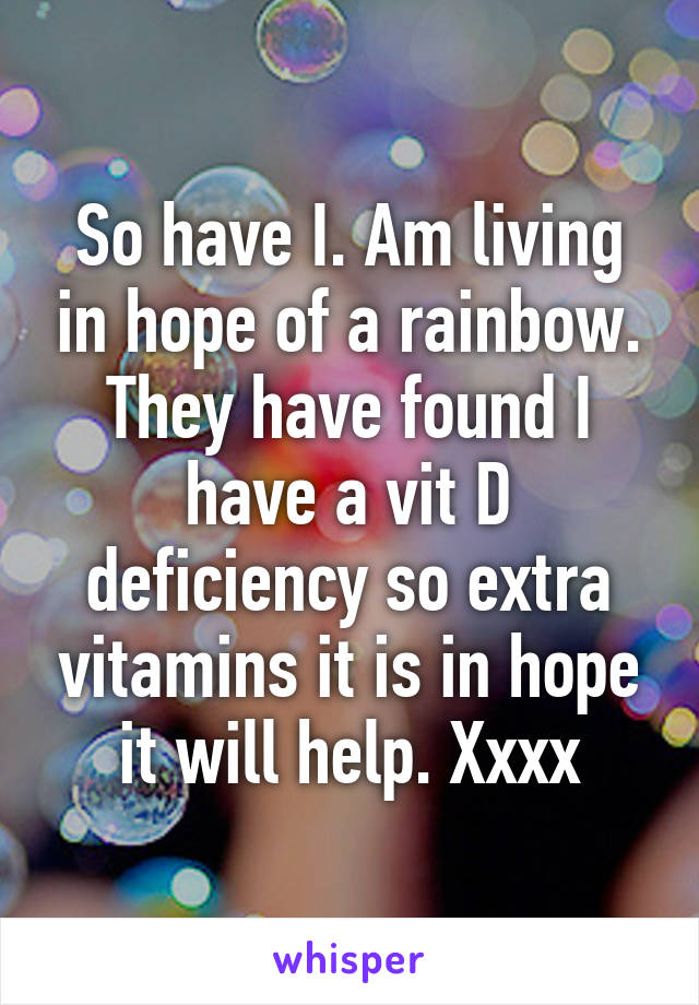 So have I. Am living in hope of a rainbow. They have found I have a vit D deficiency so extra vitamins it is in hope it will help. Xxxx