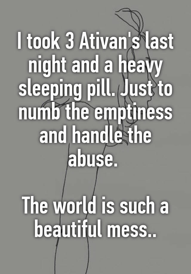 I took 3 Ativan's last night and a heavy sleeping pill. Just to numb the emptiness and handle the abuse. 

The world is such a beautiful mess..