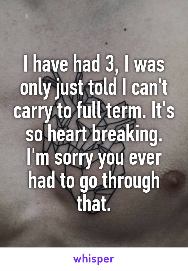 I have had 3, I was only just told I can't carry to full term. It's so heart breaking. I'm sorry you ever had to go through that.