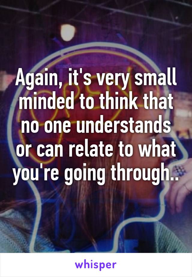 Again, it's very small minded to think that no one understands or can relate to what you're going through.. 