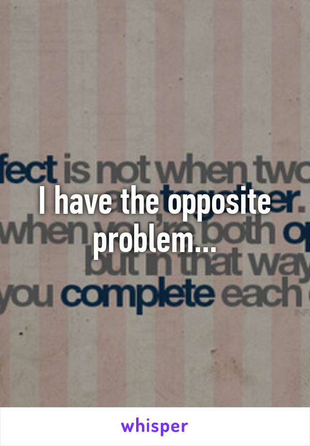 I have the opposite problem...