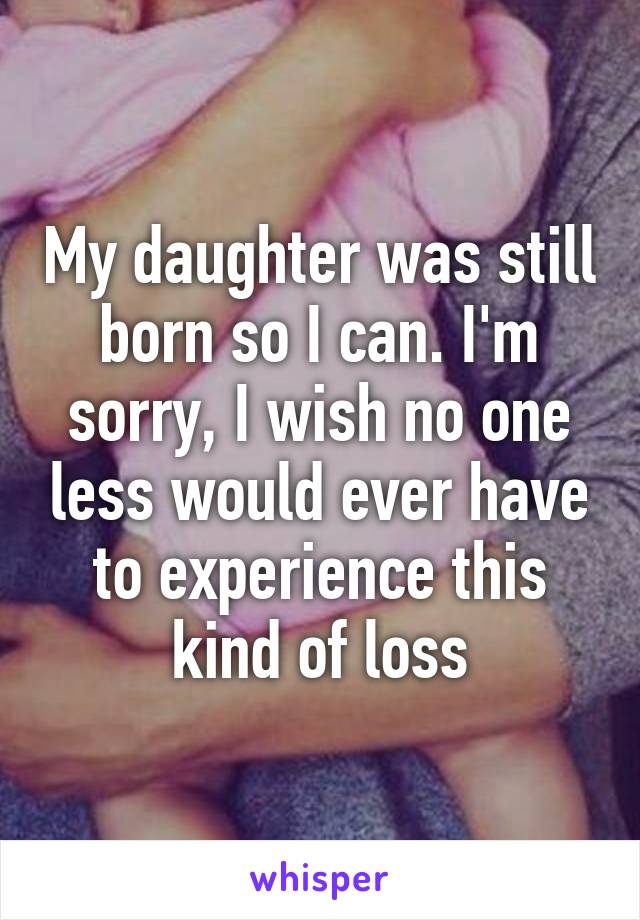 My daughter was still born so I can. I'm sorry, I wish no one less would ever have to experience this kind of loss