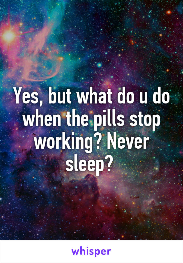 Yes, but what do u do when the pills stop working? Never sleep? 