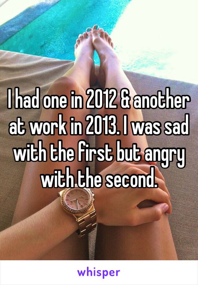 I had one in 2012 & another at work in 2013. I was sad with the first but angry with the second.