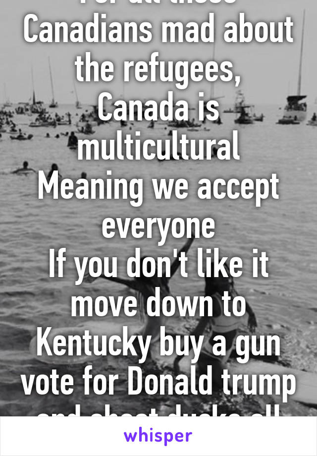 For all those Canadians mad about the refugees,
Canada is multicultural
Meaning we accept everyone
If you don't like it move down to Kentucky buy a gun vote for Donald trump and shoot ducks all day