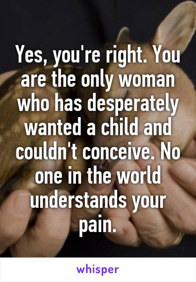 Yes, you're right. You are the only woman who has desperately wanted a child and couldn't conceive. No one in the world understands your pain.