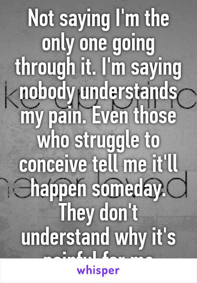 Not saying I'm the only one going through it. I'm saying nobody understands my pain. Even those who struggle to conceive tell me it'll happen someday. They don't understand why it's painful for me