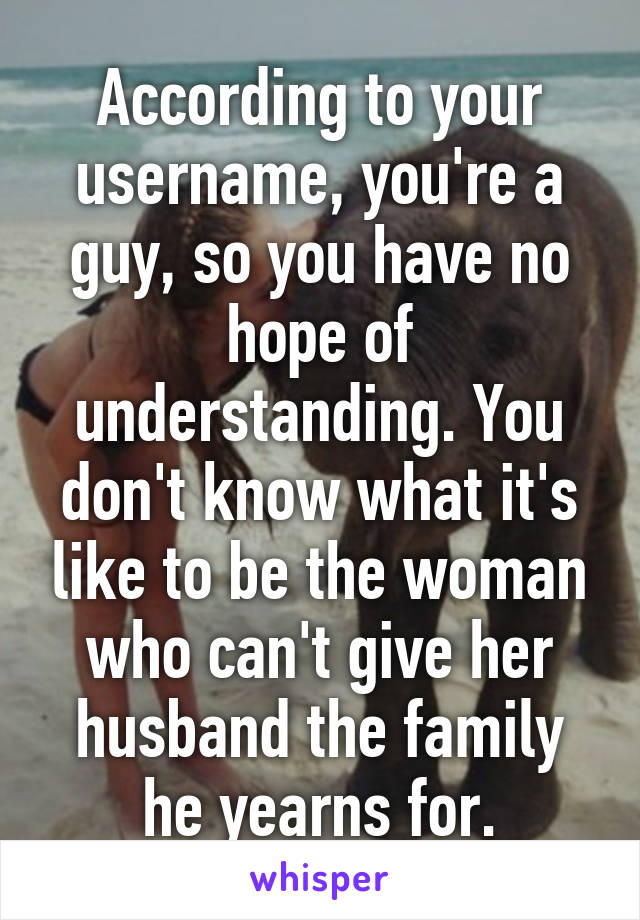 According to your username, you're a guy, so you have no hope of understanding. You don't know what it's like to be the woman who can't give her husband the family he yearns for.