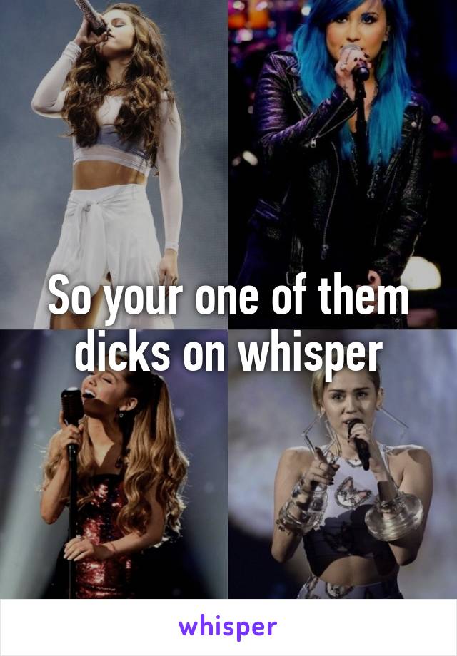 So your one of them dicks on whisper