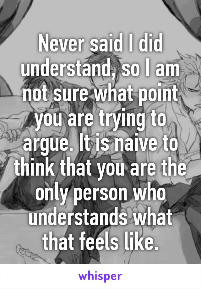 Never said I did understand, so I am not sure what point you are trying to argue. It is naive to think that you are the only person who understands what that feels like.