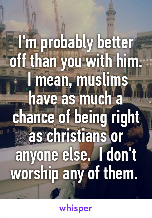 I'm probably better off than you with him.  I mean, muslims have as much a chance of being right as christians or anyone else.  I don't worship any of them. 